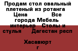 Продам стол овальный плетеный из ротанга › Цена ­ 48 650 - Все города Мебель, интерьер » Столы и стулья   . Дагестан респ.,Хасавюрт г.